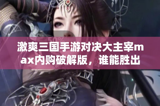 激爽三国手游对决大主宰max内购破解版，谁能胜出？