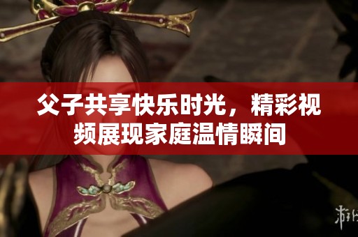 父子共享快乐时光，精彩视频展现家庭温情瞬间