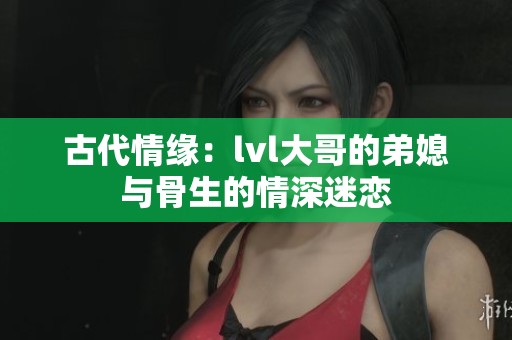 古代情缘：lvl大哥的弟媳与骨生的情深迷恋