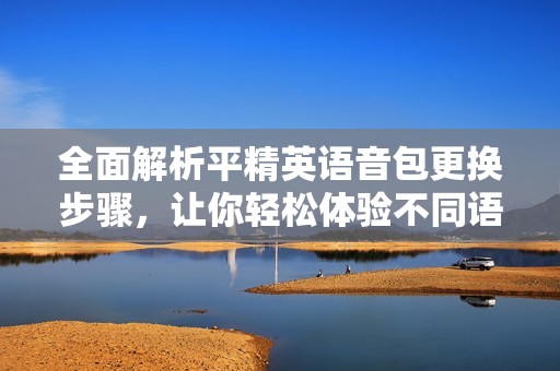全面解析平精英语音包更换步骤，让你轻松体验不同语音风格！