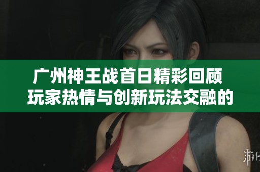 广州神王战首日精彩回顾 玩家热情与创新玩法交融的盛典盛况