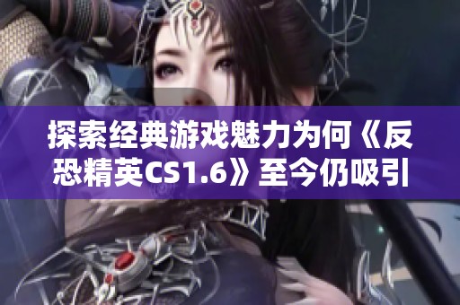 探索经典游戏魅力为何《反恐精英CS1.6》至今仍吸引众多玩家热爱与关注