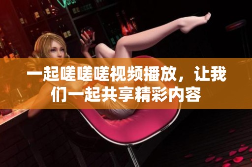 一起嗟嗟嗟视频播放，让我们一起共享精彩内容