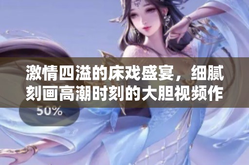 激情四溢的床戏盛宴，细腻刻画高潮时刻的大胆视频作品