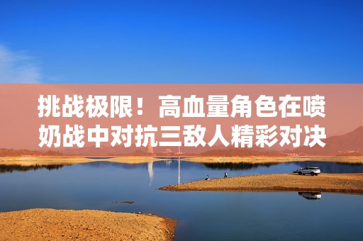 挑战极限！高血量角色在喷奶战中对抗三敌人精彩对决
