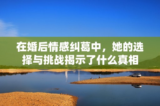 在婚后情感纠葛中，她的选择与挑战揭示了什么真相