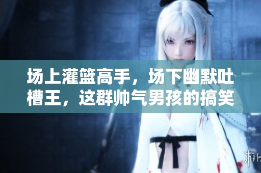 场上灌篮高手，场下幽默吐槽王，这群帅气男孩的搞笑魅力绝对超乎想象