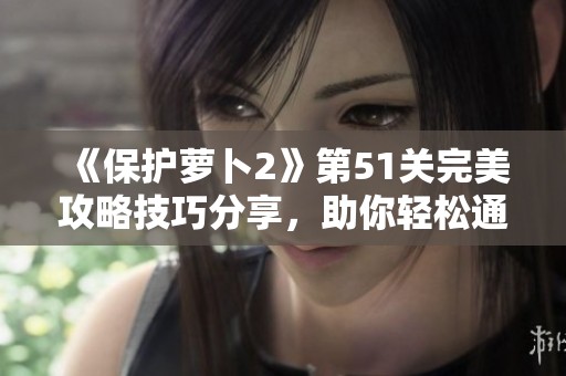 《保护萝卜2》第51关完美攻略技巧分享，助你轻松通关的最佳策略解析