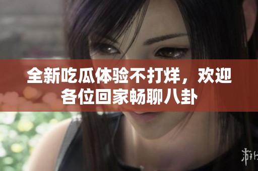 全新吃瓜体验不打烊，欢迎各位回家畅聊八卦