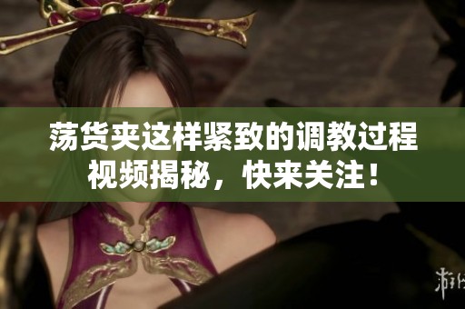 荡货夹这样紧致的调教过程视频揭秘，快来关注！