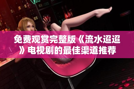 免费观赏完整版《流水迢迢》电视剧的最佳渠道推荐