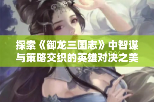 探索《御龙三国志》中智谋与策略交织的英雄对决之美与魅力分析