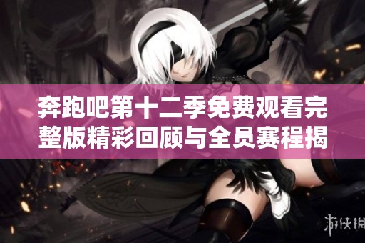 奔跑吧第十二季免费观看完整版精彩回顾与全员赛程揭秘