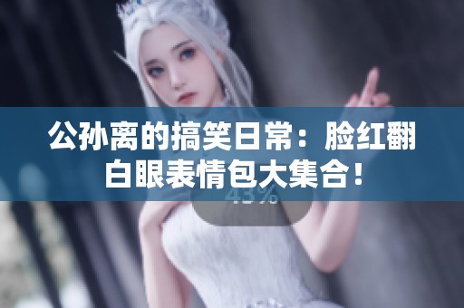 公孙离的搞笑日常：脸红翻白眼表情包大集合！