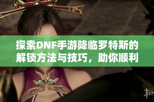 探索DNF手游降临罗特斯的解锁方法与技巧，助你顺利体验精彩内容