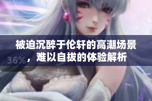 被迫沉醉于伦轩的高潮场景，难以自拔的体验解析