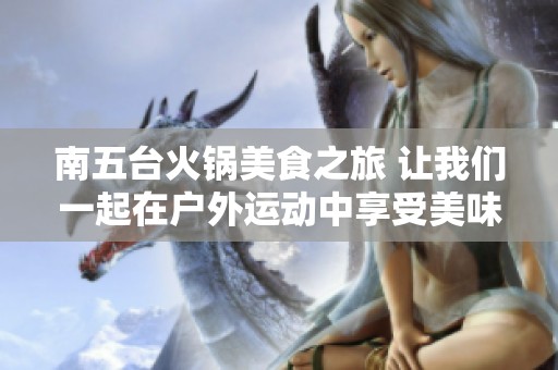 南五台火锅美食之旅 让我们一起在户外运动中享受美味和乐趣