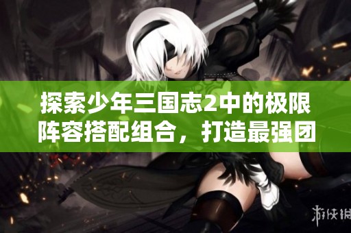 探索少年三国志2中的极限阵容搭配组合，打造最强团队策略解析