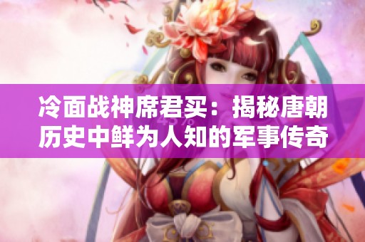 冷面战神席君买：揭秘唐朝历史中鲜为人知的军事传奇与风云岁月