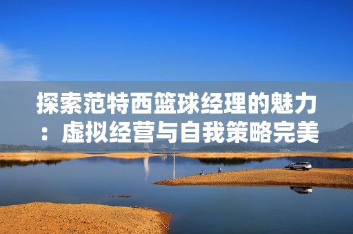 探索范特西篮球经理的魅力：虚拟经营与自我策略完美交融的游戏体验