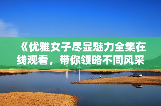 《优雅女子尽显魅力全集在线观看，带你领略不同风采》