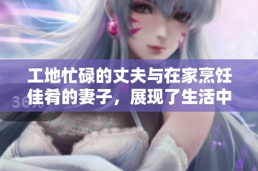 工地忙碌的丈夫与在家烹饪佳肴的妻子，展现了生活中的温馨与默契共舞