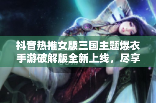 抖音热推女版三国主题爆衣手游破解版全新上线，尽享游戏乐趣与福利