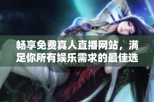 畅享免费真人直播网站，满足你所有娱乐需求的最佳选择