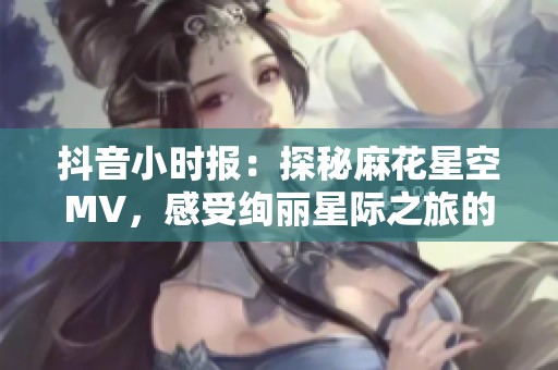 抖音小时报：探秘麻花星空MV，感受绚丽星际之旅的震撼与魅力
