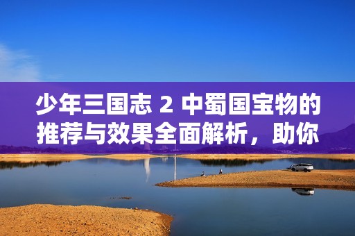 少年三国志 2 中蜀国宝物的推荐与效果全面解析，助你战力提升游戏攻略