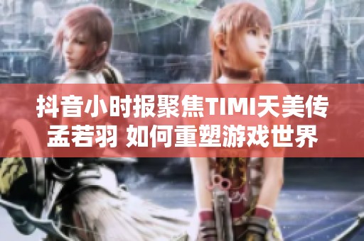 抖音小时报聚焦TIMI天美传孟若羽 如何重塑游戏世界开启全新创作篇章