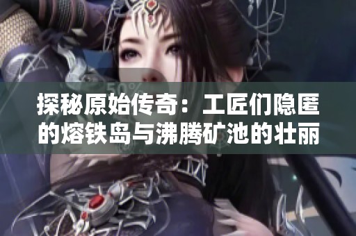 探秘原始传奇：工匠们隐匿的熔铁岛与沸腾矿池的壮丽景观与奥秘