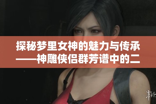 探秘梦里女神的魅力与传承——神雕侠侣群芳谱中的二如亭人物探索
