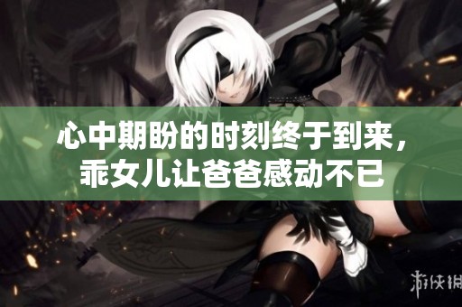 心中期盼的时刻终于到来，乖女儿让爸爸感动不已