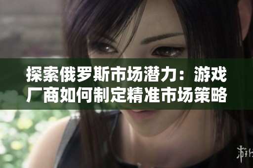 探索俄罗斯市场潜力：游戏厂商如何制定精准市场策略与推广方案