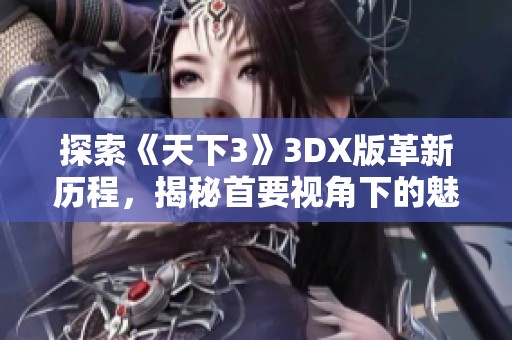 探索《天下3》3DX版革新历程，揭秘首要视角下的魅力与创新之路