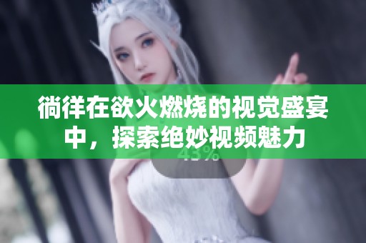 徜徉在欲火燃烧的视觉盛宴中，探索绝妙视频魅力