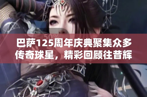 巴萨125周年庆典聚集众多传奇球星，精彩回顾往昔辉煌时刻