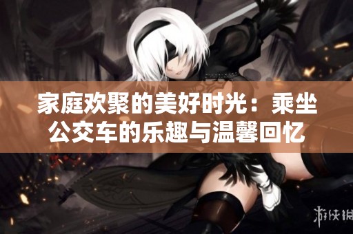 家庭欢聚的美好时光：乘坐公交车的乐趣与温馨回忆