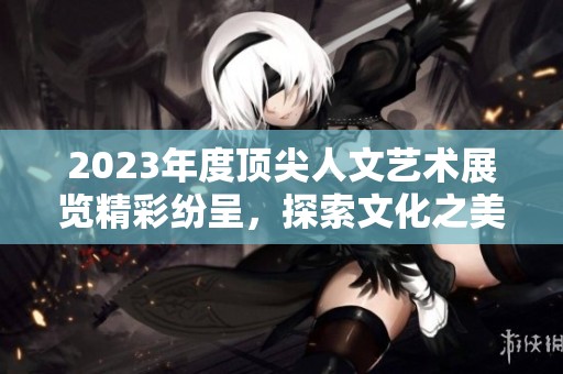 2023年度顶尖人文艺术展览精彩纷呈，探索文化之美