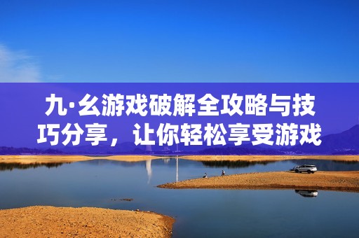 九·幺游戏破解全攻略与技巧分享，让你轻松享受游戏乐趣