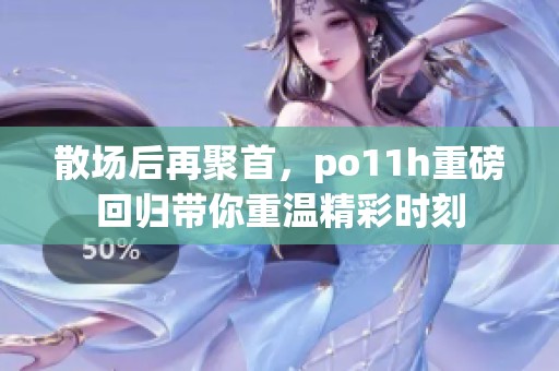 散场后再聚首，po11h重磅回归带你重温精彩时刻