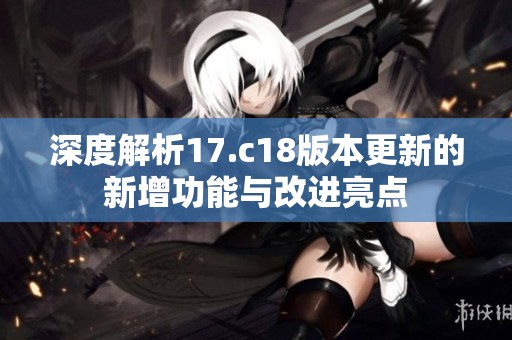 深度解析17.c18版本更新的新增功能与改进亮点