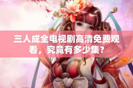 三人成全电视剧高清免费观看，究竟有多少集？