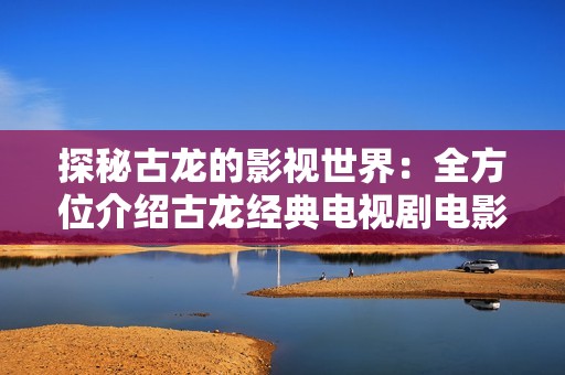 探秘古龙的影视世界：全方位介绍古龙经典电视剧电影及明星动态