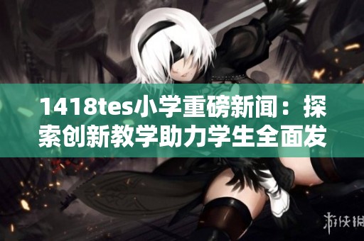 1418tes小学重磅新闻：探索创新教学助力学生全面发展