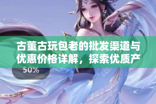 古董古玩包老的批发渠道与优惠价格详解，探索优质产地货源的最佳选择