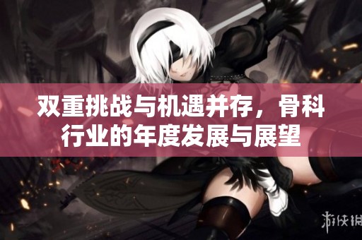双重挑战与机遇并存，骨科行业的年度发展与展望