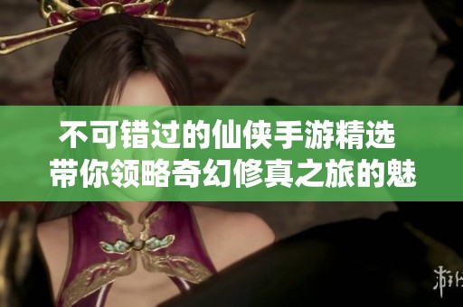不可错过的仙侠手游精选 带你领略奇幻修真之旅的魅力与精彩