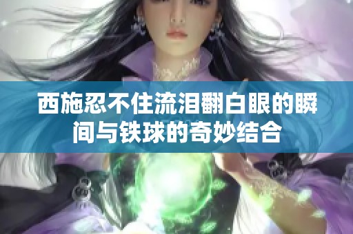 西施忍不住流泪翻白眼的瞬间与铁球的奇妙结合